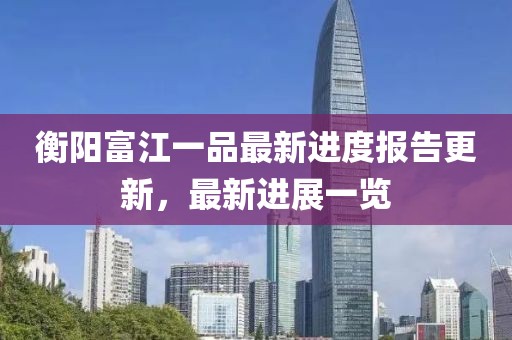 衡陽(yáng)富江一品最新進(jìn)度報(bào)告更新，最新進(jìn)展一覽