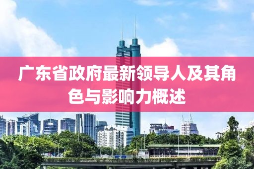 廣東省政府最新領(lǐng)導(dǎo)人及其角色與影響力概述