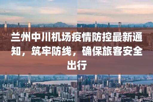 蘭州中川機場疫情防控最新通知，筑牢防線，確保旅客安全出行