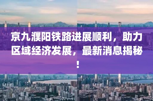 京九濮陽鐵路進(jìn)展順利，助力區(qū)域經(jīng)濟(jì)發(fā)展，最新消息揭秘！