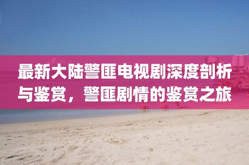 最新大陸警匪電視劇深度剖析與鑒賞，警匪劇情的鑒賞之旅