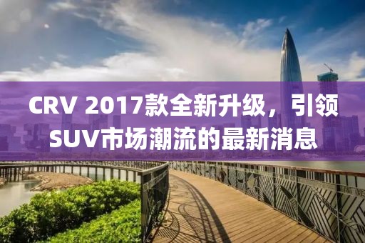 CRV 2017款全新升級(jí)，引領(lǐng)SUV市場(chǎng)潮流的最新消息