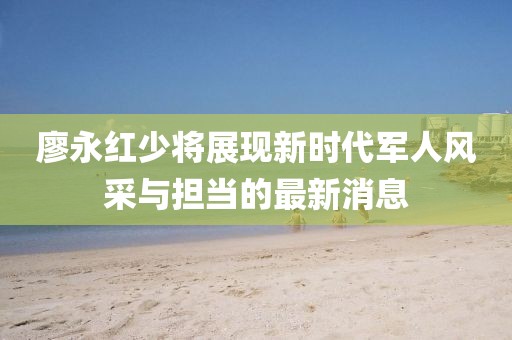 廖永紅少將展現(xiàn)新時(shí)代軍人風(fēng)采與擔(dān)當(dāng)?shù)淖钚孪? width=