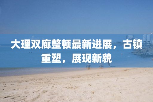 大理雙廊整頓最新進(jìn)展，古鎮(zhèn)重塑，展現(xiàn)新貌