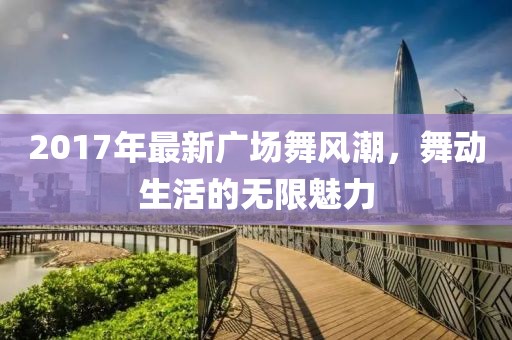 2017年最新廣場舞風(fēng)潮，舞動生活的無限魅力
