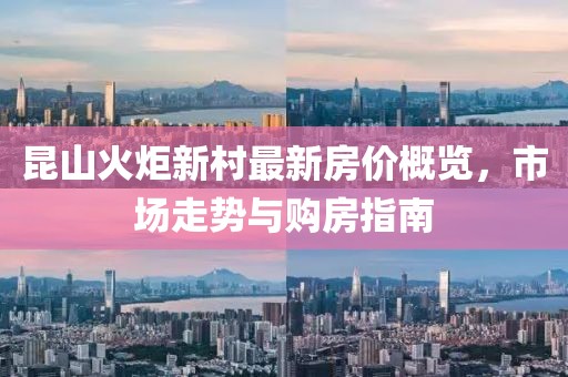 昆山火炬新村最新房價概覽，市場走勢與購房指南