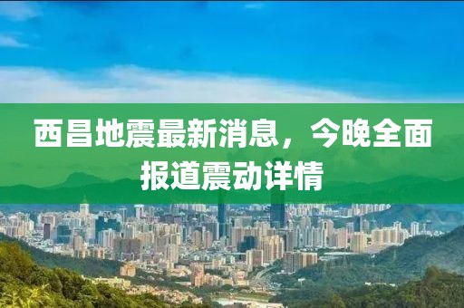西昌地震最新消息，今晚全面報(bào)道震動(dòng)詳情