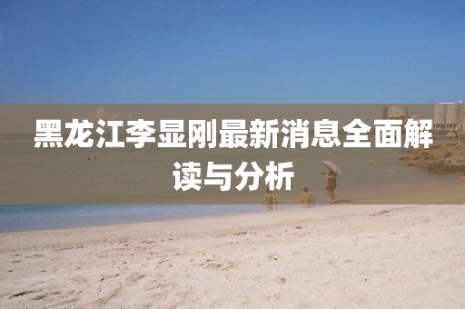 黑龍江李顯剛最新消息全面解讀與分析