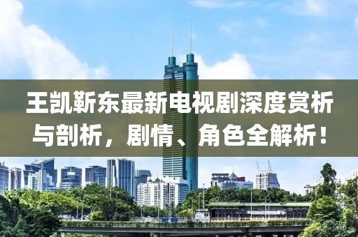 王凱靳東最新電視劇深度賞析與剖析，劇情、角色全解析！