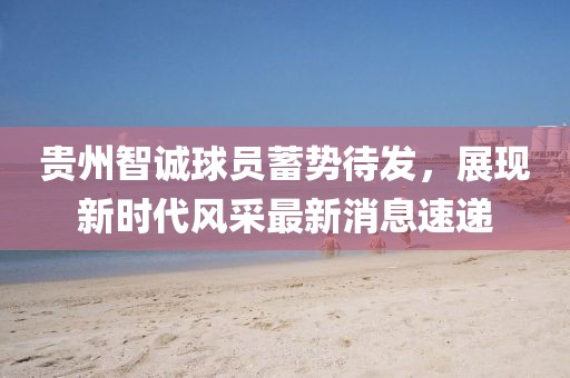 貴州智誠球員蓄勢(shì)待發(fā)，展現(xiàn)新時(shí)代風(fēng)采最新消息速遞