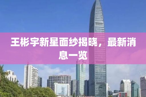 王彬宇新星面紗揭曉，最新消息一覽