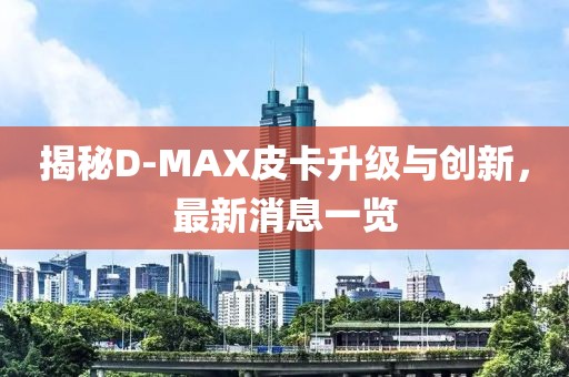 揭秘D-MAX皮卡升級(jí)與創(chuàng)新，最新消息一覽