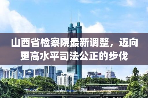 山西省檢察院最新調(diào)整，邁向更高水平司法公正的步伐