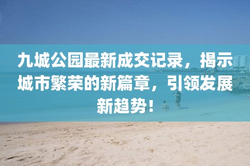 九城公園最新成交記錄，揭示城市繁榮的新篇章，引領(lǐng)發(fā)展新趨勢(shì)！