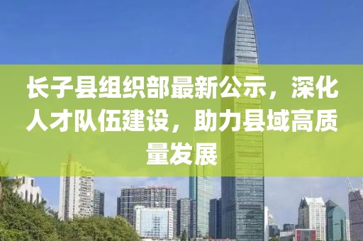 長(zhǎng)子縣組織部最新公示，深化人才隊(duì)伍建設(shè)，助力縣域高質(zhì)量發(fā)展