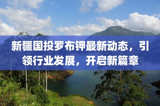 新疆國投羅布鉀最新動態(tài)，引領行業(yè)發(fā)展，開啟新篇章