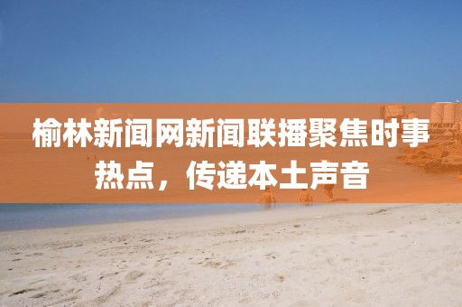 榆林新聞網(wǎng)新聞聯(lián)播聚焦時事熱點，傳遞本土聲音