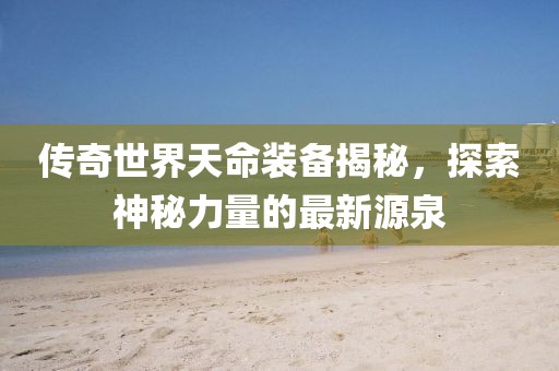 傳奇世界天命裝備揭秘，探索神秘力量的最新源泉