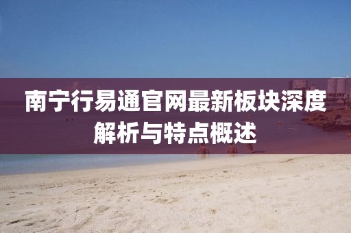 南寧行易通官網(wǎng)最新板塊深度解析與特點(diǎn)概述