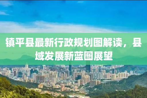 鎮(zhèn)平縣最新行政規(guī)劃圖解讀，縣域發(fā)展新藍(lán)圖展望