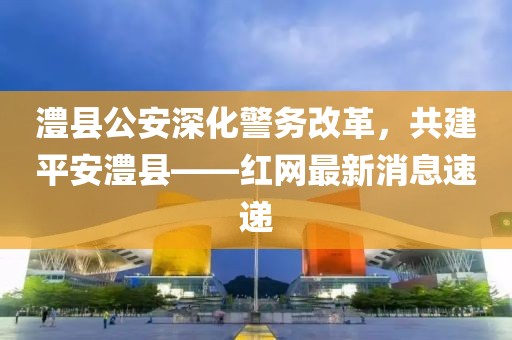 澧縣公安深化警務(wù)改革，共建平安澧縣——紅網(wǎng)最新消息速遞
