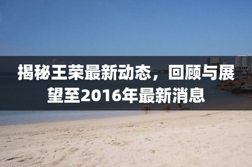 揭秘王榮最新動態(tài)，回顧與展望至2016年最新消息
