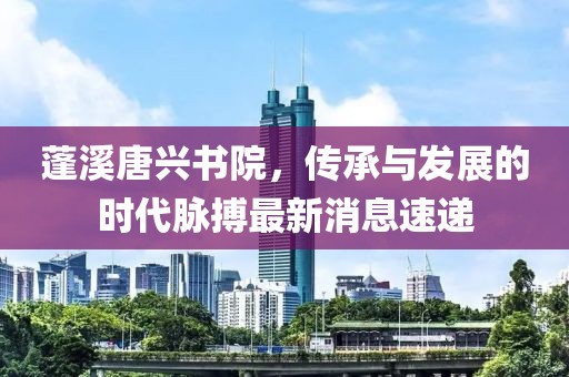 蓬溪唐興書院，傳承與發(fā)展的時代脈搏最新消息速遞